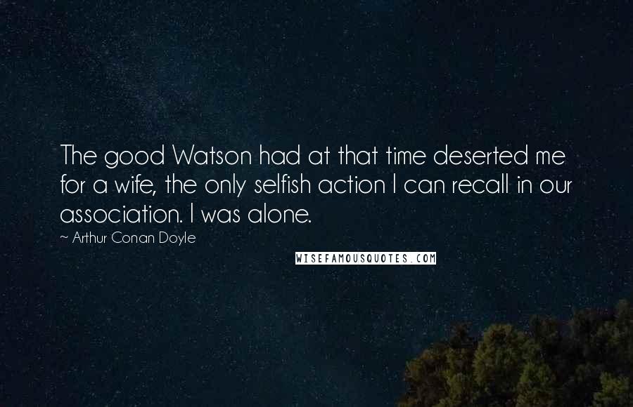 Arthur Conan Doyle Quotes: The good Watson had at that time deserted me for a wife, the only selfish action I can recall in our association. I was alone.