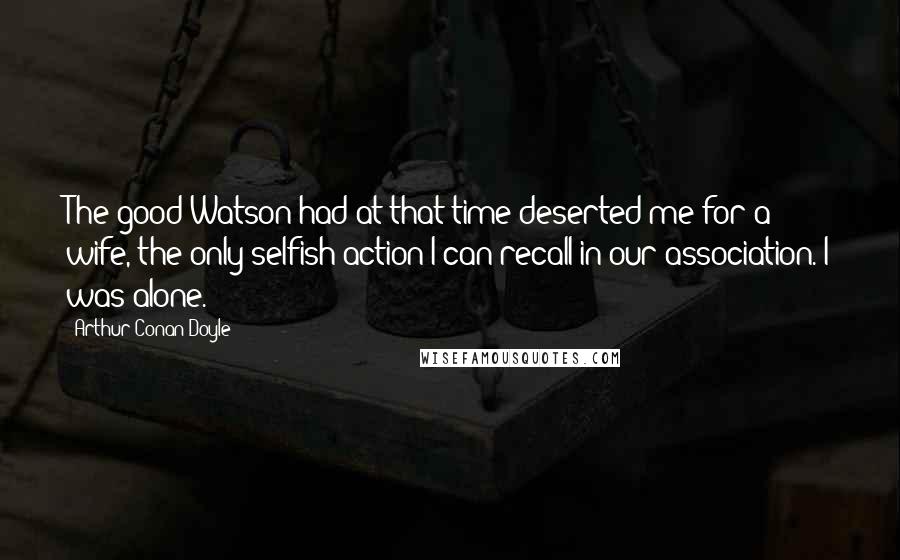 Arthur Conan Doyle Quotes: The good Watson had at that time deserted me for a wife, the only selfish action I can recall in our association. I was alone.