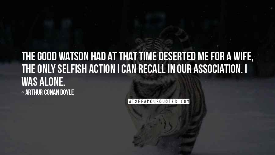 Arthur Conan Doyle Quotes: The good Watson had at that time deserted me for a wife, the only selfish action I can recall in our association. I was alone.