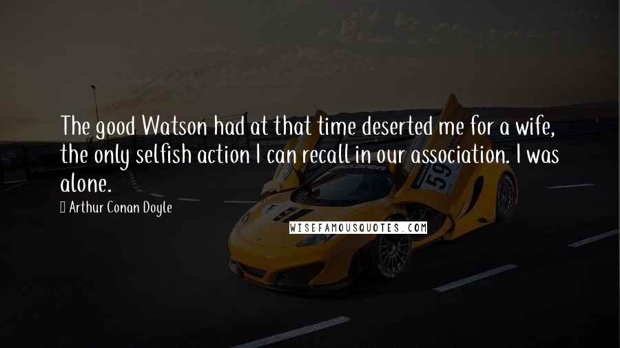 Arthur Conan Doyle Quotes: The good Watson had at that time deserted me for a wife, the only selfish action I can recall in our association. I was alone.