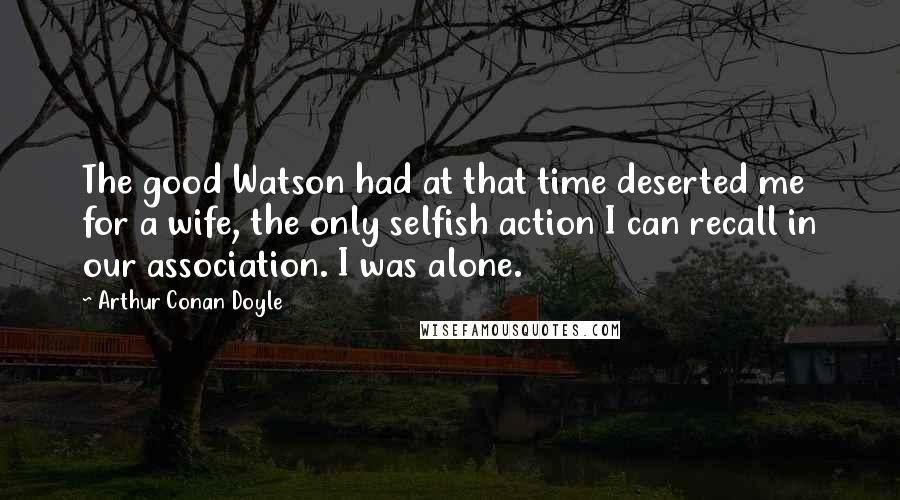 Arthur Conan Doyle Quotes: The good Watson had at that time deserted me for a wife, the only selfish action I can recall in our association. I was alone.