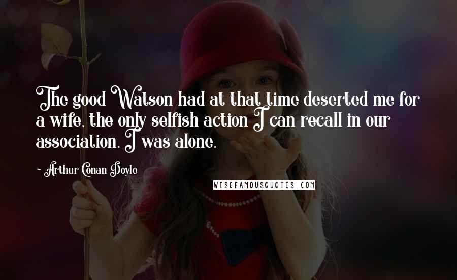 Arthur Conan Doyle Quotes: The good Watson had at that time deserted me for a wife, the only selfish action I can recall in our association. I was alone.