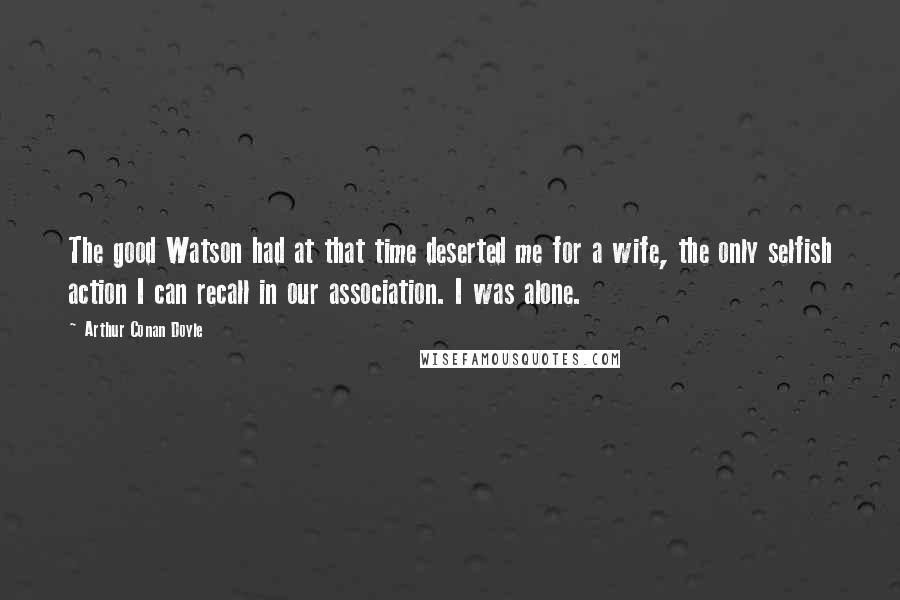 Arthur Conan Doyle Quotes: The good Watson had at that time deserted me for a wife, the only selfish action I can recall in our association. I was alone.