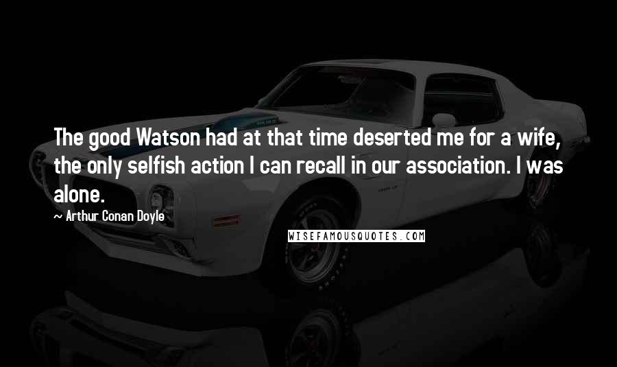 Arthur Conan Doyle Quotes: The good Watson had at that time deserted me for a wife, the only selfish action I can recall in our association. I was alone.