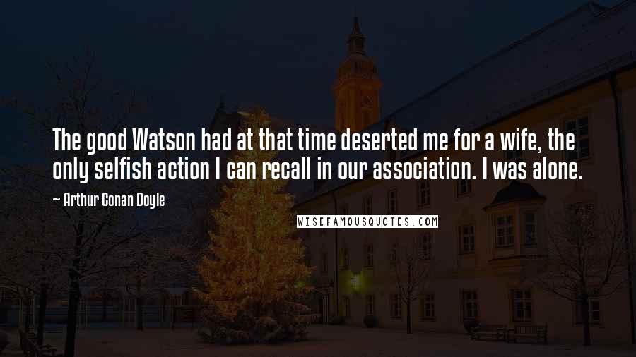 Arthur Conan Doyle Quotes: The good Watson had at that time deserted me for a wife, the only selfish action I can recall in our association. I was alone.