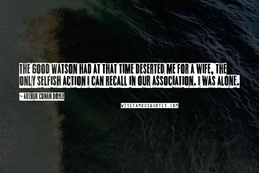 Arthur Conan Doyle Quotes: The good Watson had at that time deserted me for a wife, the only selfish action I can recall in our association. I was alone.