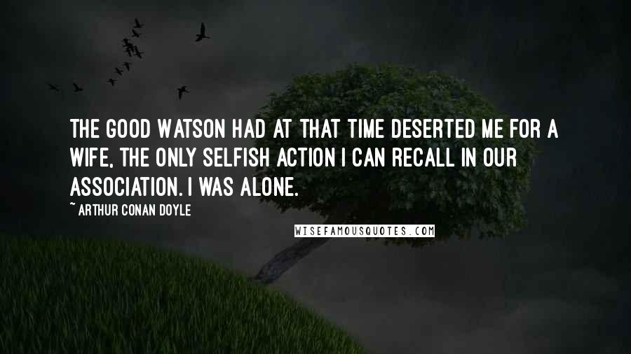 Arthur Conan Doyle Quotes: The good Watson had at that time deserted me for a wife, the only selfish action I can recall in our association. I was alone.