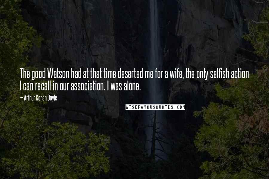 Arthur Conan Doyle Quotes: The good Watson had at that time deserted me for a wife, the only selfish action I can recall in our association. I was alone.