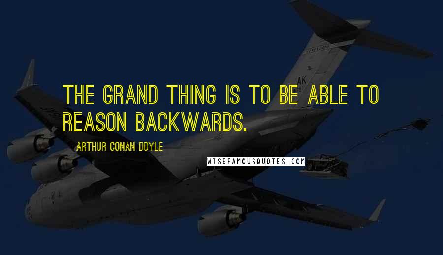 Arthur Conan Doyle Quotes: The grand thing is to be able to reason backwards.