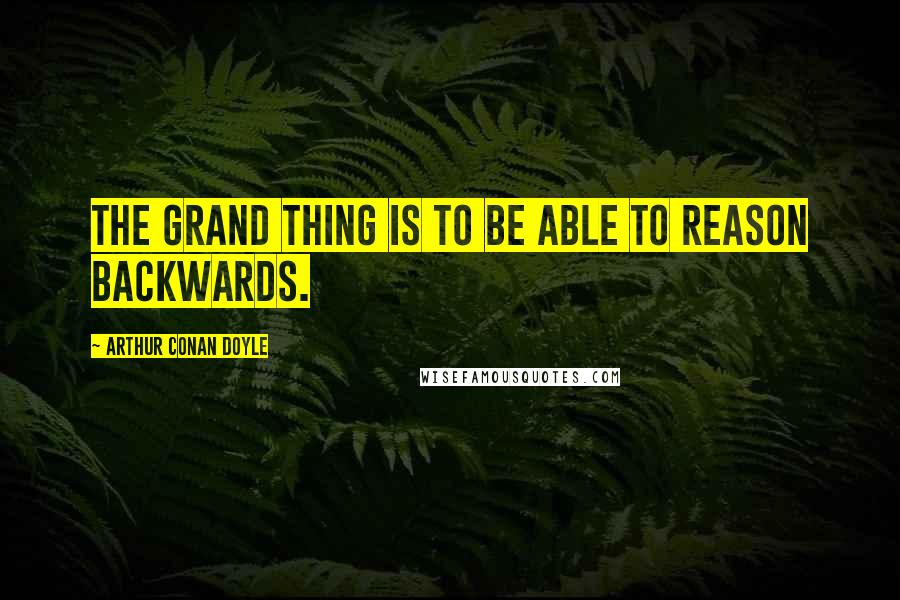 Arthur Conan Doyle Quotes: The grand thing is to be able to reason backwards.