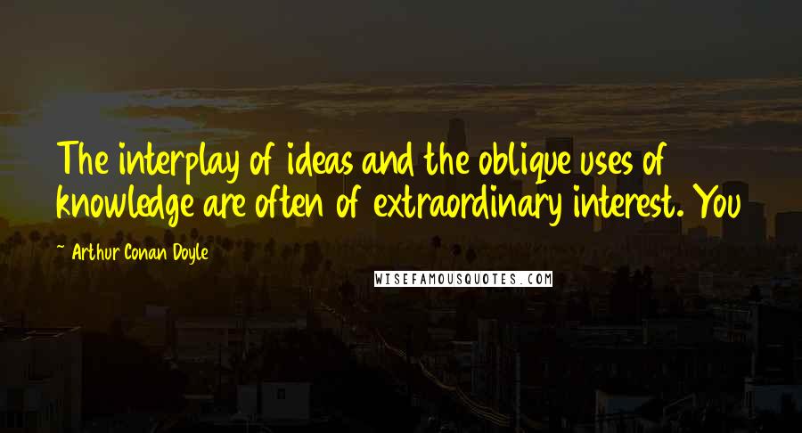 Arthur Conan Doyle Quotes: The interplay of ideas and the oblique uses of knowledge are often of extraordinary interest. You