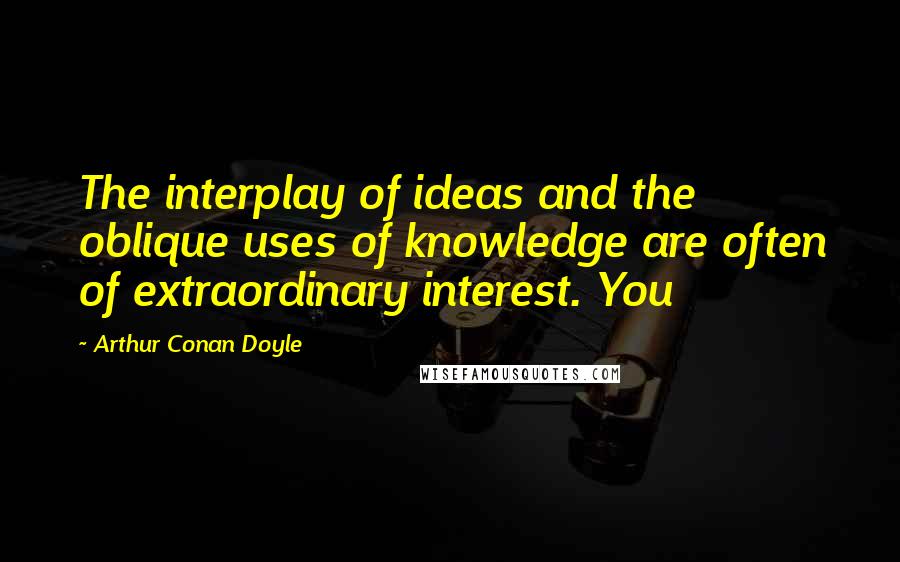 Arthur Conan Doyle Quotes: The interplay of ideas and the oblique uses of knowledge are often of extraordinary interest. You