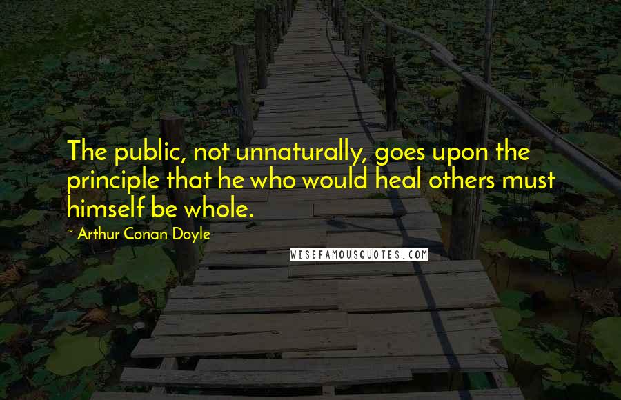 Arthur Conan Doyle Quotes: The public, not unnaturally, goes upon the principle that he who would heal others must himself be whole.