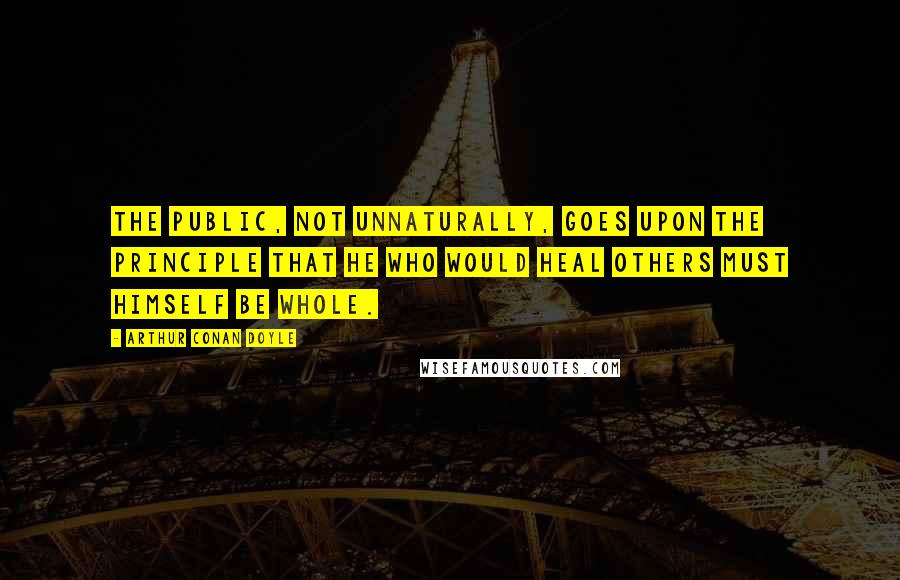 Arthur Conan Doyle Quotes: The public, not unnaturally, goes upon the principle that he who would heal others must himself be whole.