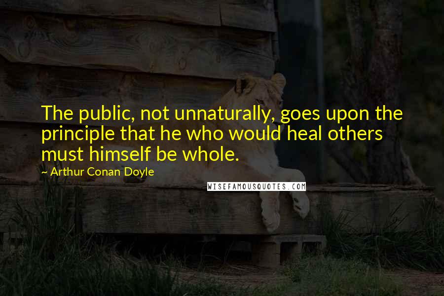 Arthur Conan Doyle Quotes: The public, not unnaturally, goes upon the principle that he who would heal others must himself be whole.