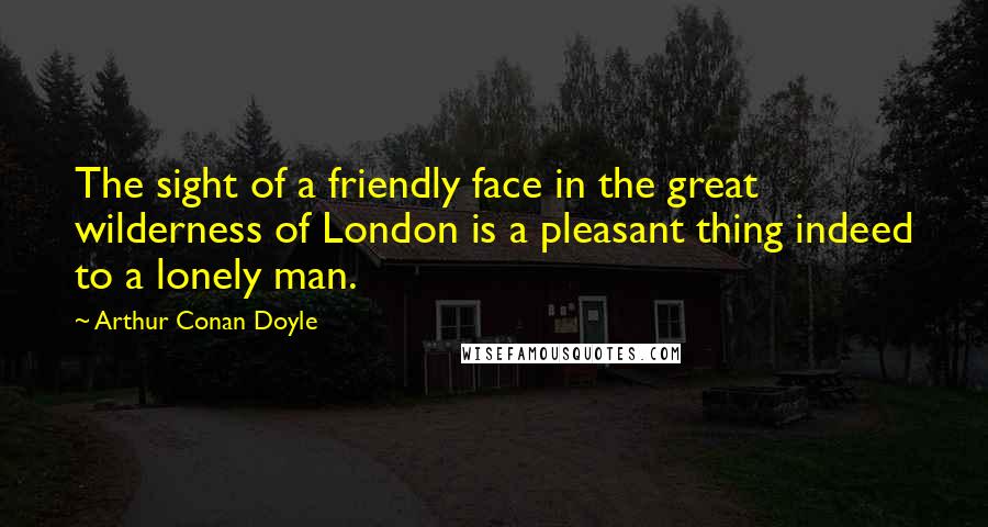 Arthur Conan Doyle Quotes: The sight of a friendly face in the great wilderness of London is a pleasant thing indeed to a lonely man.