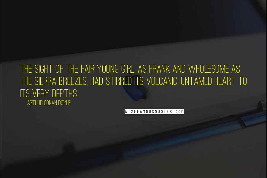 Arthur Conan Doyle Quotes: The sight of the fair young girl, as frank and wholesome as the Sierra breezes, had stirred his volcanic, untamed heart to its very depths.