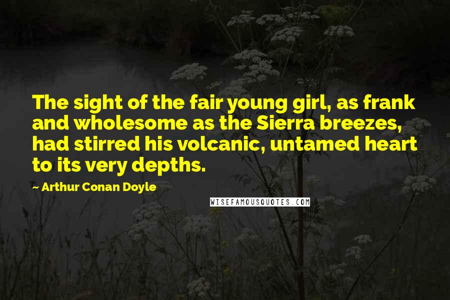 Arthur Conan Doyle Quotes: The sight of the fair young girl, as frank and wholesome as the Sierra breezes, had stirred his volcanic, untamed heart to its very depths.