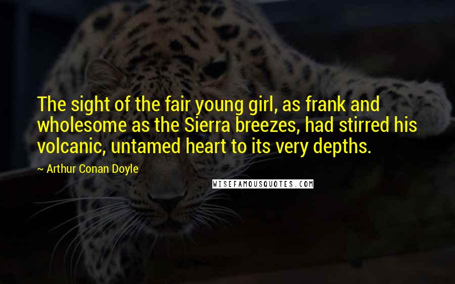 Arthur Conan Doyle Quotes: The sight of the fair young girl, as frank and wholesome as the Sierra breezes, had stirred his volcanic, untamed heart to its very depths.