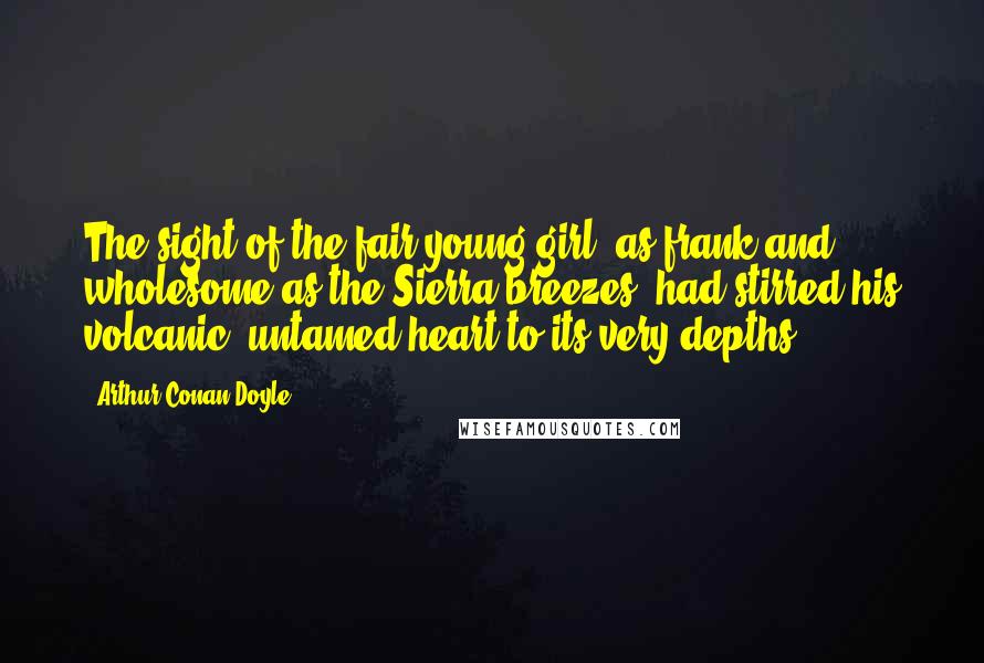 Arthur Conan Doyle Quotes: The sight of the fair young girl, as frank and wholesome as the Sierra breezes, had stirred his volcanic, untamed heart to its very depths.