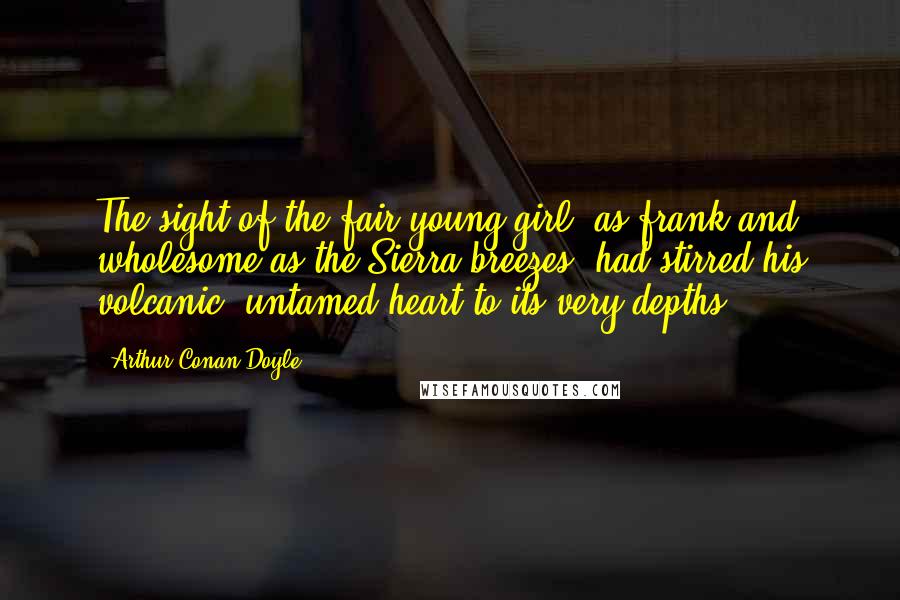 Arthur Conan Doyle Quotes: The sight of the fair young girl, as frank and wholesome as the Sierra breezes, had stirred his volcanic, untamed heart to its very depths.