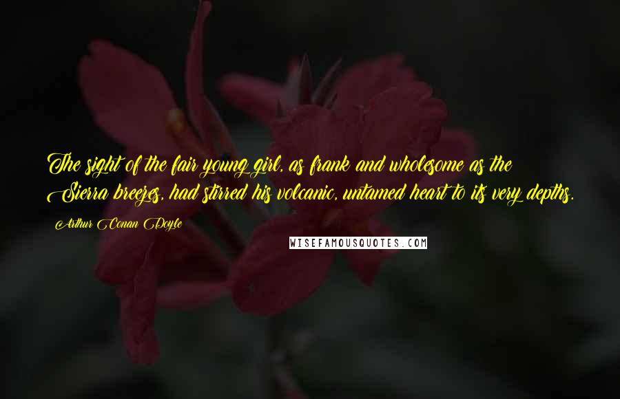 Arthur Conan Doyle Quotes: The sight of the fair young girl, as frank and wholesome as the Sierra breezes, had stirred his volcanic, untamed heart to its very depths.