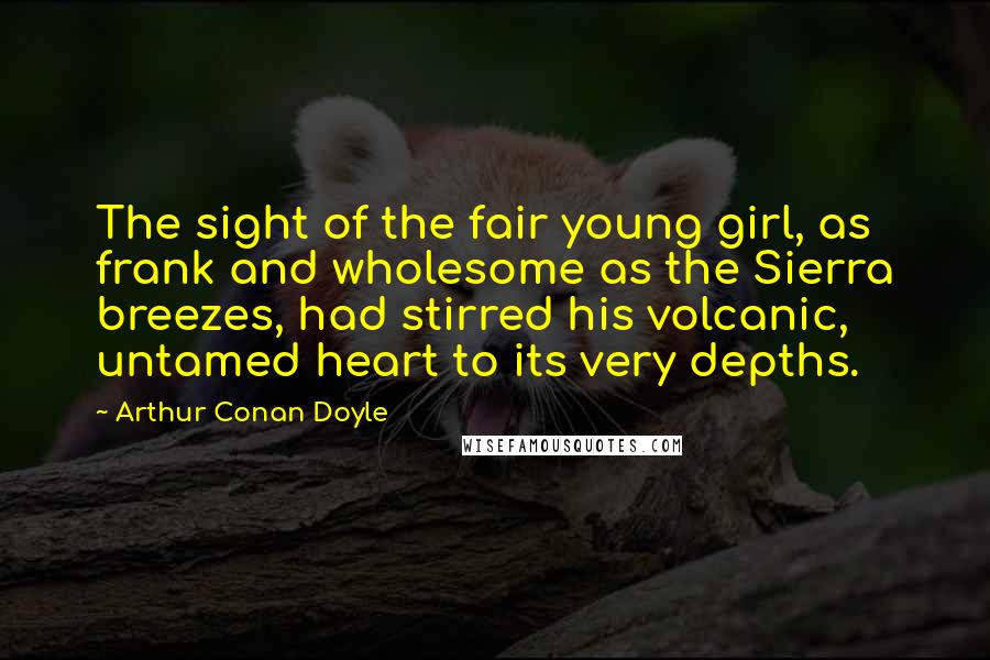 Arthur Conan Doyle Quotes: The sight of the fair young girl, as frank and wholesome as the Sierra breezes, had stirred his volcanic, untamed heart to its very depths.