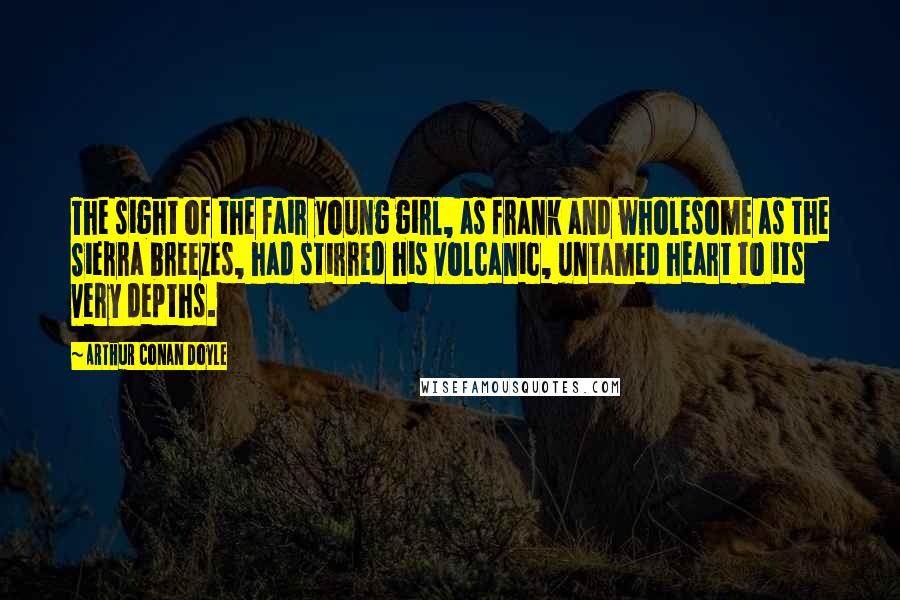 Arthur Conan Doyle Quotes: The sight of the fair young girl, as frank and wholesome as the Sierra breezes, had stirred his volcanic, untamed heart to its very depths.