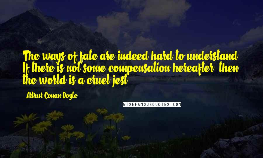 Arthur Conan Doyle Quotes: The ways of fate are indeed hard to understand. If there is not some compensation hereafter, then the world is a cruel jest.