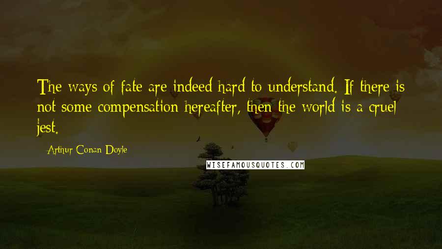 Arthur Conan Doyle Quotes: The ways of fate are indeed hard to understand. If there is not some compensation hereafter, then the world is a cruel jest.