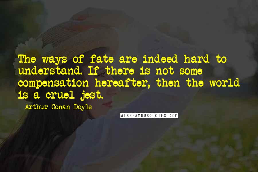 Arthur Conan Doyle Quotes: The ways of fate are indeed hard to understand. If there is not some compensation hereafter, then the world is a cruel jest.