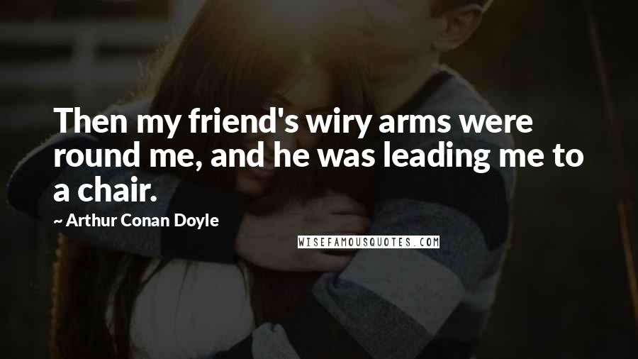 Arthur Conan Doyle Quotes: Then my friend's wiry arms were round me, and he was leading me to a chair.