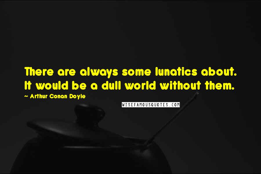 Arthur Conan Doyle Quotes: There are always some lunatics about. It would be a dull world without them.