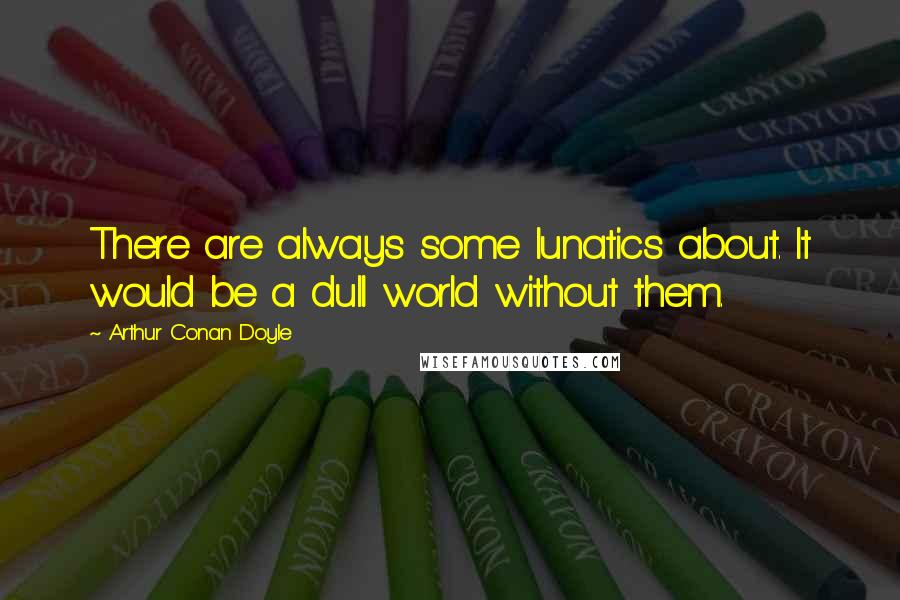 Arthur Conan Doyle Quotes: There are always some lunatics about. It would be a dull world without them.