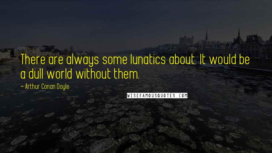 Arthur Conan Doyle Quotes: There are always some lunatics about. It would be a dull world without them.