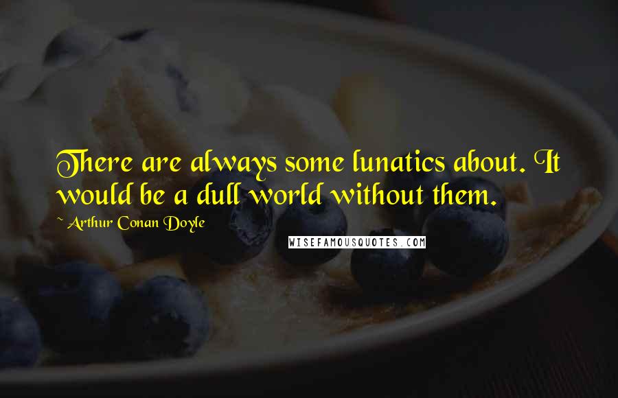 Arthur Conan Doyle Quotes: There are always some lunatics about. It would be a dull world without them.