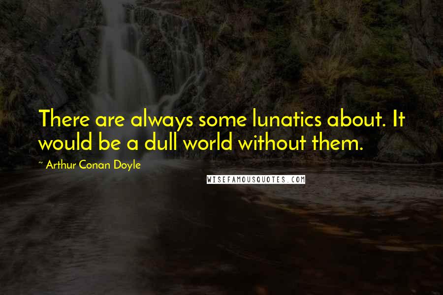 Arthur Conan Doyle Quotes: There are always some lunatics about. It would be a dull world without them.