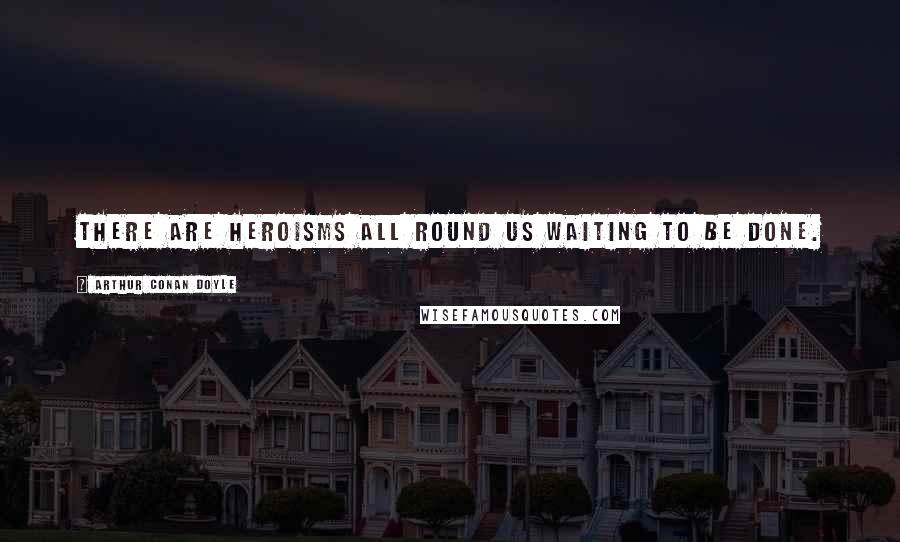 Arthur Conan Doyle Quotes: There are heroisms all round us waiting to be done.