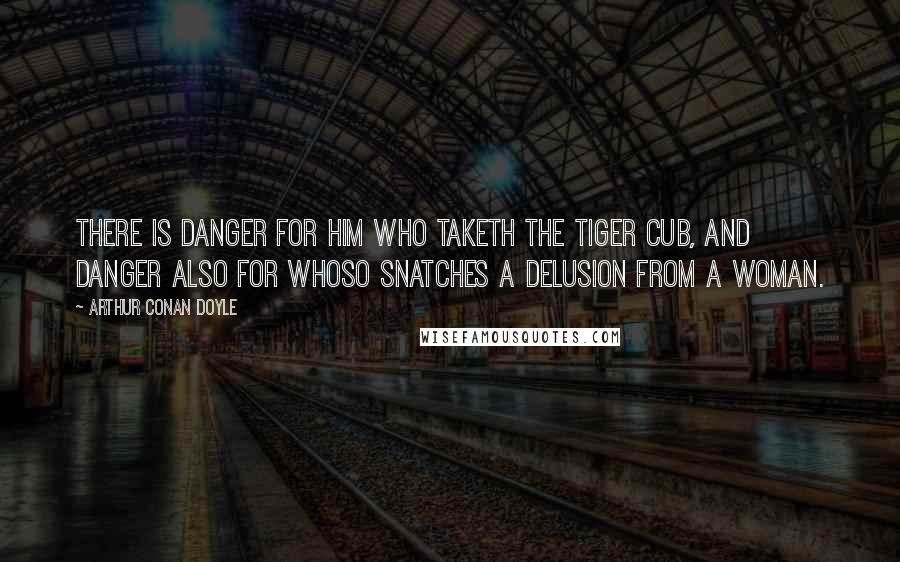 Arthur Conan Doyle Quotes: There is danger for him who taketh the tiger cub, and danger also for whoso snatches a delusion from a woman.