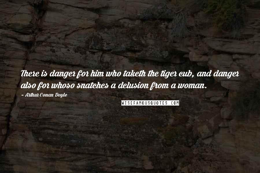 Arthur Conan Doyle Quotes: There is danger for him who taketh the tiger cub, and danger also for whoso snatches a delusion from a woman.