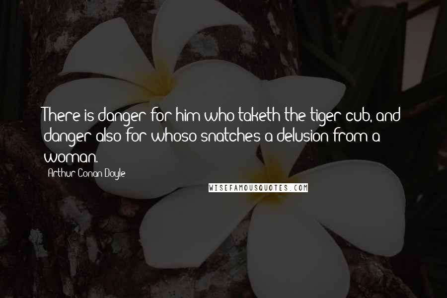 Arthur Conan Doyle Quotes: There is danger for him who taketh the tiger cub, and danger also for whoso snatches a delusion from a woman.