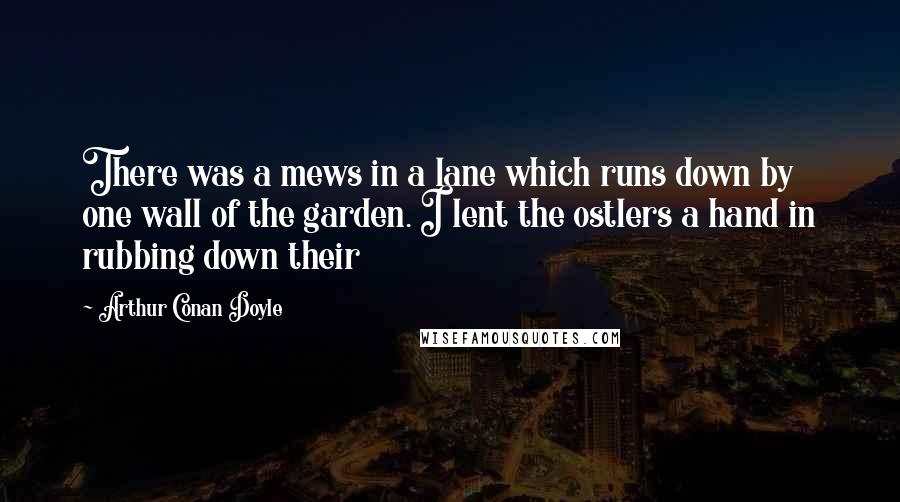 Arthur Conan Doyle Quotes: There was a mews in a lane which runs down by one wall of the garden. I lent the ostlers a hand in rubbing down their