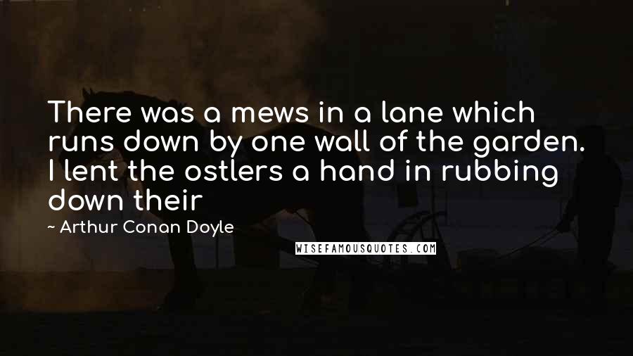 Arthur Conan Doyle Quotes: There was a mews in a lane which runs down by one wall of the garden. I lent the ostlers a hand in rubbing down their