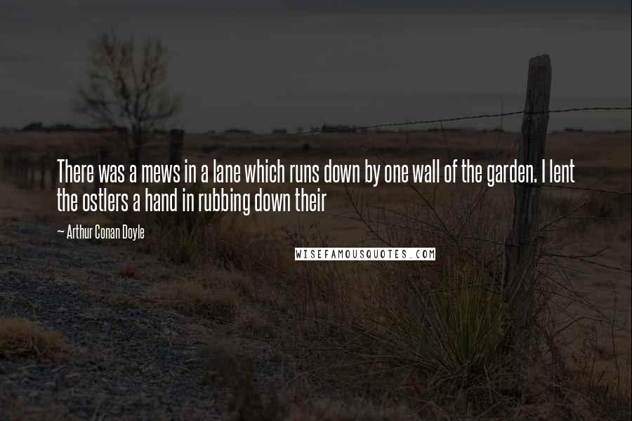 Arthur Conan Doyle Quotes: There was a mews in a lane which runs down by one wall of the garden. I lent the ostlers a hand in rubbing down their