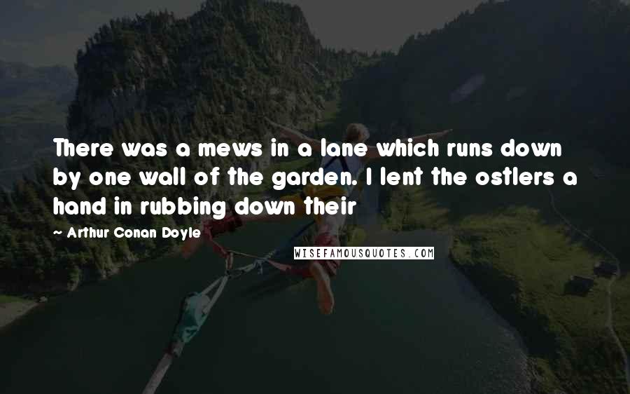 Arthur Conan Doyle Quotes: There was a mews in a lane which runs down by one wall of the garden. I lent the ostlers a hand in rubbing down their