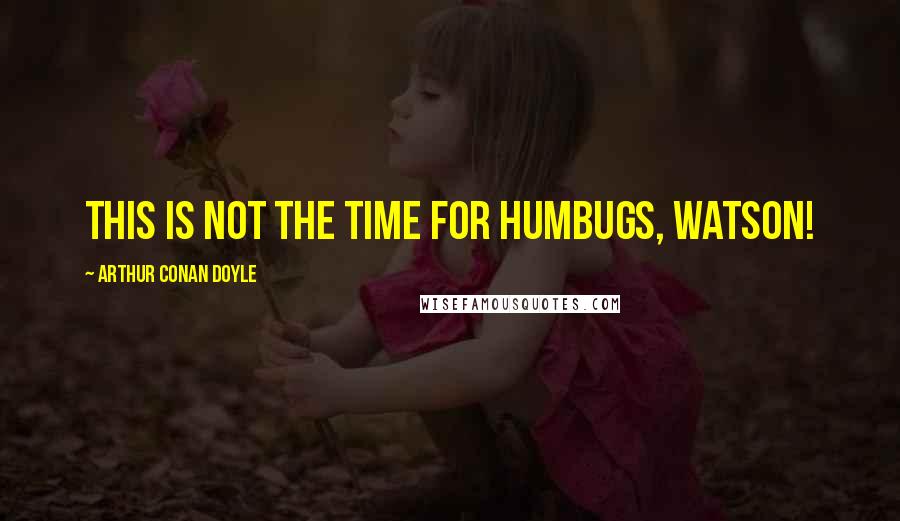 Arthur Conan Doyle Quotes: This is not the time for humbugs, Watson!