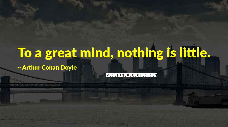 Arthur Conan Doyle Quotes: To a great mind, nothing is little.