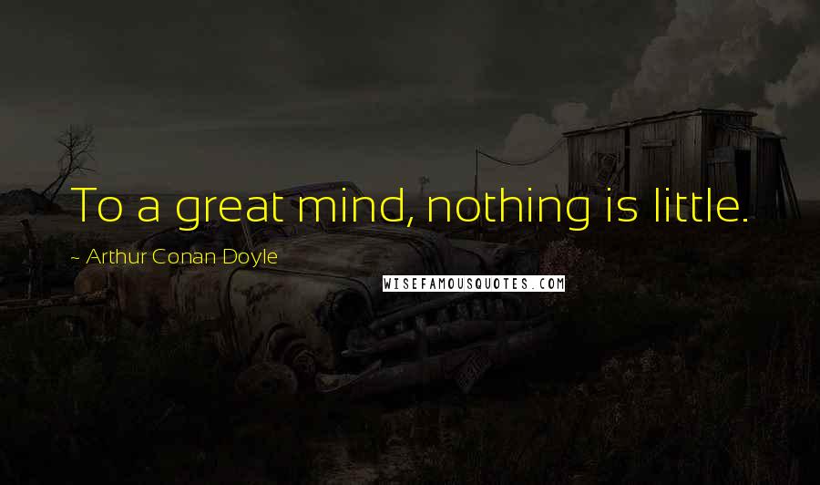 Arthur Conan Doyle Quotes: To a great mind, nothing is little.