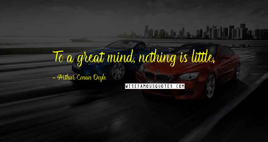 Arthur Conan Doyle Quotes: To a great mind, nothing is little.