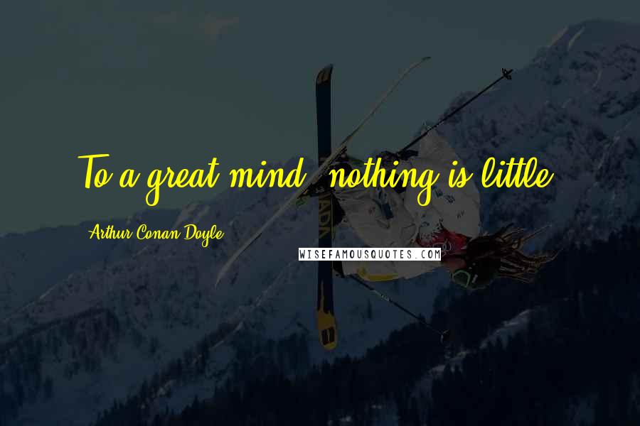 Arthur Conan Doyle Quotes: To a great mind, nothing is little.